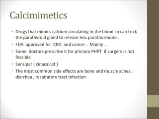 Calcimimetics
• Drugs that mimics calcium circulating in the blood so can trick
the parathyroid gland to release less parathormone .
• FDA approved for CKD and cancer . Mainly ..
• Some doctors prescribe it for primary PHPT if surgery is not
feasible
• Sensipar ( cinacalcet )
• The most common side effects are bone and muscle aches ,
diarrhea , respiratory tract infection
 