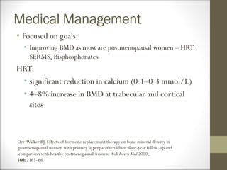 Medical Management
• Focused on goals:
• Improving BMD as most are postmenopausal women – HRT,
SERMS, Bisphosphonates
HRT:
• significant reduction in calcium (0·1–0·3 mmol/L)
• 4–8% increase in BMD at trabecular and cortical
sites
Orr-Walker BJ. Effects of hormone replacement therapy on bone mineral density in
postmenopausal women with primary hyperparathyroidism: four-year follow-up and
comparison with healthy postmenopausal women. Arch Intern Med 2000;
160: 2161–66.
 