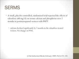 SERMS
• A small, placebo-controlled, randomized trial reported the effects of
raloxifene (60 mg/d) on serum calcium and phosphorus over 2
months in postmenopausal women with PHPT
• calcium declined significantly by 2 months in the raloxifene-treated
women. No changes in PTH,
J Clin Endocrinol Metab, February 2009, 94(2):373–381
 