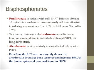 Bisphosphonates
• Pamidronate in patients with mild PHPT- Infusions (30 mg)
10 patients in a randomized crossover study and were effective
in reducing serum calcium from 2.72 to 2.49 mmol/liter after
1 wk.
• Short-term treatment with risedronate was effective in
lowering serum calcium in individuals with mild PHPT; no
long term study
• Alendronate most extensively evaluated in individuals with
PHPT.
• Data from the RCT have consistently shown that
alendronate decreases bone turnover and increases BMD at
the lumbar spine and proximal femur in PHPT.
 