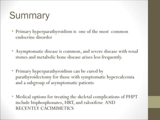 Summary
• Primary hyperparathyroidism is one of the most common
endocrine disorder
• Asymptomatic disease is common, and severe disease with renal
stones and metabolic bone disease arises less frequently.
• Primary hyperparathyroidism can be cured by
parathyroidectomy for those with symptomatic hypercalcemia
and a subgroup of asymptomatic patients
• Medical options for treating the skeletal complications of PHPT
include bisphosphonates, HRT, and raloxifene AND
RECENTLY CACIMIMETICS
 