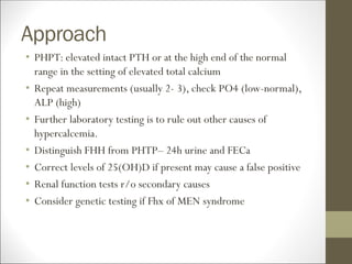 Approach
• PHPT: elevated intact PTH or at the high end of the normal
range in the setting of elevated total calcium
• Repeat measurements (usually 2- 3), check PO4 (low-normal),
ALP (high)
• Further laboratory testing is to rule out other causes of
hypercalcemia.
• Distinguish FHH from PHTP– 24h urine and FECa
• Correct levels of 25(OH)D if present may cause a false positive
• Renal function tests r/o secondary causes
• Consider genetic testing if Fhx of MEN syndrome
 