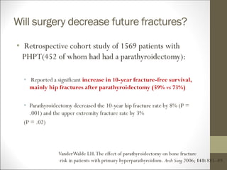 Will surgery decrease future fractures?
• Retrospective cohort study of 1569 patients with
PHPT(452 of whom had had a parathyroidectomy):
• Reported a significant increase in 10-year fracture-free survival,
mainly hip fractures after parathyroidectomy (59% vs 73%)
• Parathyroidectomy decreased the 10-year hip fracture rate by 8% (P =
.001) and the upper extremity fracture rate by 3%
(P = .02)
VanderWalde LH.The effect of parathyroidectomy on bone fracture
risk in patients with primary hyperparathyroidism. Arch Surg 2006; 141: 885–89.
 