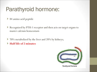 Parathyroid hormone:
 84 amino acid peptide
 Recognized by PTH-1 receptor and then acts on target organs to
master calcium homeostasis
 70% metabolized by the liver and 20% by kidneys;
 Half life of 2 minutes
 