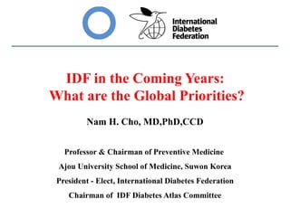 IDF in the Coming Years:
What are the Global Priorities?
Nam H. Cho, MD,PhD,CCD
Professor & Chairman of Preventive Medicine
Ajou University School of Medicine, Suwon Korea
President - Elect, International Diabetes Federation
Chairman of IDF Diabetes Atlas Committee
 