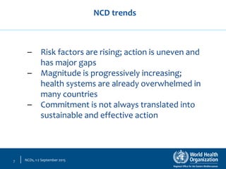 NCDs, 1-2 September 20157
– Risk factors are rising; action is uneven and
has major gaps
– Magnitude is progressively increasing;
health systems are already overwhelmed in
many countries
– Commitment is not always translated into
sustainable and effective action
NCD trends
 