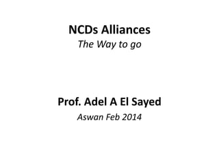 NCDs Alliances
The Way to go
Prof. Adel A El Sayed
Aswan Feb 2014
 