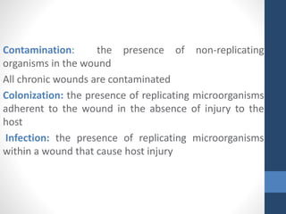 Contamination: the presence of non-replicating
organisms in the wound
All chronic wounds are contaminated
Colonization: the presence of replicating microorganisms
adherent to the wound in the absence of injury to the
host
Infection: the presence of replicating microorganisms
within a wound that cause host injury
 