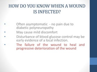 HOW DO YOU KNOW WHEN A WOUND
IS INFECTED?
• Often asymptomatic - no pain due to
diabetic polyneuropathy
• May cause mild discomfort
• Disturbance of blood glucose control may be
early evidence of a local infection.
• The failure of the wound to heal and
progressive deterioration of the wound
 