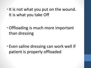•It is not what you put on the wound.
It is what you take Off
•Offloading is much more important
than dressing
•Even saline dressing can work well if
patient is properly offloaded
 
