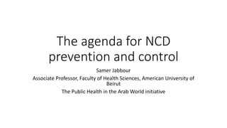 The agenda for NCD
prevention and control
Samer Jabbour
Associate Professor, Faculty of Health Sciences, American University of
Beirut
The Public Health in the Arab World initiative
 
