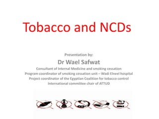 Tobacco and NCDs
Presentation by:
Dr Wael Safwat
Consultant of Internal Medicine and smoking cessation
Program coordinator of smoking cessation unit – Wadi Elneel hospital
Project coordinator of the Egyptian Coalition for tobacco control
International committee chair of ATTUD
 