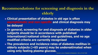 Recommendations for screening and diagnosis in the
elderly
 Clinical presentation of diabetes in old age is often
asymptomatic and non-specific and clinical diagnosis may
be delayed
 In general, screening for and diagnosis of diabetes in older
subjects should be in accordance with published
international/national criteria and guidelines, and no age
modified criteria are currently recognised
 The prevalence and incidence rates of diabetes mellitus in
elderly subjects (>65 years) may be underestimated when
using only fasting plasma glucose.
Sinclair A, et al. Diabetes & Metabolism. 2011;37:S27-S38.
 