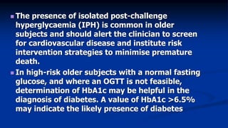  The presence of isolated post-challenge
hyperglycaemia (IPH) is common in older
subjects and should alert the clinician to screen
for cardiovascular disease and institute risk
intervention strategies to minimise premature
death.
 In high-risk older subjects with a normal fasting
glucose, and where an OGTT is not feasible,
determination of HbA1c may be helpful in the
diagnosis of diabetes. A value of HbA1c >6.5%
may indicate the likely presence of diabetes
 