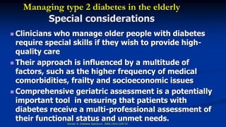 Managing type 2 diabetes in the elderly
Special considerations
 Clinicians who manage older people with diabetes
require special skills if they wish to provide high-
quality care
 Their approach is influenced by a multitude of
factors, such as the higher frequency of medical
comorbidities, frailty and socioeconomic issues
 Comprehensive geriatric assessment is a potentially
important tool in ensuring that patients with
diabetes receive a multi-professional assessment of
their functional status and unmet needs.Sinclair A. Diabetes Spectrum. 2006;19(4):229-33.
 