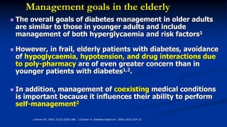 Management goals in the elderly
 The overall goals of diabetes management in older adults
are similar to those in younger adults and include
management of both hyperglycaemia and risk factors1
 However, in frail, elderly patients with diabetes, avoidance
of hypoglycaemia, hypotension, and drug interactions due
to poly-pharmacy are of even greater concern than in
younger patients with diabetes1,2.
 In addition, management of coexisting medical conditions
is important because it influences their ability to perform
self-management2
1.Brown AF, 2003; 51(5):S265-286. 2.Sinclair A. Diabetes Spectrum. 2006;19(4):229-33.
 