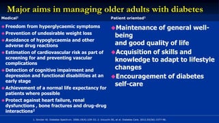 Major aims in managing older adults with diabetes
1. Sinclair AJ. Diabetes Spectrum. 2006;19(4):229-33; 2. Inzucchi SE, et al. Diabetes Care. 2012;55(56):1577-96.
Medical1 Patient oriented1
 Freedom from hyperglycaemic symptoms
 Prevention of undesirable weight loss
 Avoidance of hypoglycaemia and other
adverse drug reactions
 Estimation of cardiovascular risk as part of
screening for and preventing vascular
complications
 Detection of cognitive impairment and
depression and functional disabilities at an
early stage
 Achievement of a normal life expectancy for
patients where possible
 Protect against heart failure, renal
dysfunctions , bone fractures and drug-drug
interactions2
Maintenance of general well-
being
and good quality of life
Acquisition of skills and
knowledge to adapt to lifestyle
changes
Encouragement of diabetes
self-care
 