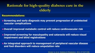 Rationale for high-quality diabetes care in the
elderly
Recommendations:
Screening and early diagnosis may prevent progression of undetected
vascular complications
Overall improved metabolic control will reduce cardiovascular risk
Improved screening for maculopathy and cataracts will reduce visual
impairment and blind registrations
An integrated approach to management of peripheral vascular disease
and foot disorders will reduce amputation rate
Sinclair A, et al. Diabetes & Metabolism. 2011;37:S27-S38.
 