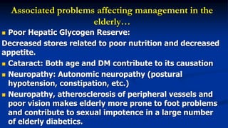 Associated problems affecting management in the
elderly…
 Poor Hepatic Glycogen Reserve:
Decreased stores related to poor nutrition and decreased
appetite.
 Cataract: Both age and DM contribute to its causation
 Neuropathy: Autonomic neuropathy (postural
hypotension, constipation, etc.)
 Neuropathy, atherosclerosis of peripheral vessels and
poor vision makes elderly more prone to foot problems
and contribute to sexual impotence in a large number
of elderly diabetics.
 