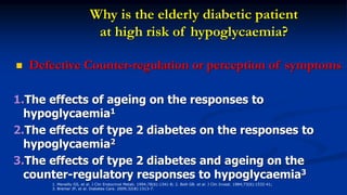 Why is the elderly diabetic patient
at high risk of hypoglycaemia?
 Defective Counter-regulation or perception of symptoms
1.The effects of ageing on the responses to
hypoglycaemia1
2.The effects of type 2 diabetes on the responses to
hypoglycaemia2
3.The effects of type 2 diabetes and ageing on the
counter-regulatory responses to hypoglycaemia3
1. Meneilly GS, et al. J Clin Endocrinol Metab. 1994;78(6):1341-8; 2. Bolli GB. et al. J Clin Invest. 1984;73(6):1532-41;
3. Bremer JP, et al. Diabetes Care. 2009;32(8):1513-7.
 
