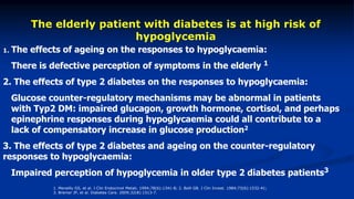 1. The effects of ageing on the responses to hypoglycaemia:
 There is defective perception of symptoms in the elderly 1
2. The effects of type 2 diabetes on the responses to hypoglycaemia:
 Glucose counter-regulatory mechanisms may be abnormal in patients
with Typ2 DM: impaired glucagon, growth hormone, cortisol, and perhaps
epinephrine responses during hypoglycaemia could all contribute to a
lack of compensatory increase in glucose production2
3. The effects of type 2 diabetes and ageing on the counter-regulatory
responses to hypoglycaemia:
 Impaired perception of hypoglycemia in older type 2 diabetes patients3
The elderly patient with diabetes is at high risk of
hypoglycemia
1. Meneilly GS, et al. J Clin Endocrinol Metab. 1994;78(6):1341-8; 2. Bolli GB. J Clin Invest. 1984;73(6):1532-41;
3. Bremer JP, et al. Diabetes Care. 2009;32(8):1513-7.
 