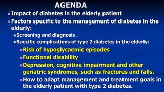 AGENDA
 Impact of diabetes in the elderly patient
 Factors specific to the management of diabetes in the
elderly:
 Screening and diagnosis .
 Specific complications of type 2 diabetes in the elderly:
Risk of hypoglycaemic episodes
Functional disability
Depression, cognitive impairment and other
geriatric syndromes, such as fractures and falls.
How to adapt management and treatment goals in
the elderly patient with type 2 diabetes.
 