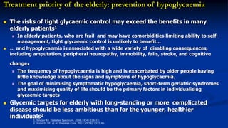1. Sinclair AJ. Diabetes Spectrum. 2006;19(4):229-33;
2. Inzucchi SE, et al. Diabetes Care. 2012;55(56):1577-96.
Treatment priority of the elderly: prevention of hypoglycaemia
 The risks of tight glycaemic control may exceed the benefits in many
elderly patients1
 In elderly patients, who are frail and may have comorbidities limiting ability to self-
management, tight glycaemic control is unlikely to benefit...
 … and hypoglycaemia is associated with a wide variety of disabling consequences,
including amputation, peripheral neuropathy, immobility, falls, stroke, and cognitive
change.
 The frequency of hypoglycaemia is high and is exacerbated by older people having
little knowledge about the signs and symptoms of hypoglycaemia.
 The goal of minimising symptomatic hypoglycaemia, short-term geriatric syndromes
and maximising quality of life should be the primary factors in individualising
glycaemic targets
 Glycemic targets for elderly with long-standing or more complicated
disease should be less ambitious than for the younger, healthier
individuals2
 