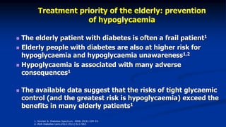 Treatment priority of the elderly: prevention
of hypoglycaemia
 The elderly patient with diabetes is often a frail patient1
 Elderly people with diabetes are also at higher risk for
hypoglycaemia and hypoglycaemia unawareness1,2
 Hypoglycaemia is associated with many adverse
consequences1
 The available data suggest that the risks of tight glycaemic
control (and the greatest risk is hypoglycaemia) exceed the
benefits in many elderly patients1
1. Sinclair A. Diabetes Spectrum. 2006;19(4):229-33.
2. ADA Diabetes Care;2012:35(1):S11-S63
 
