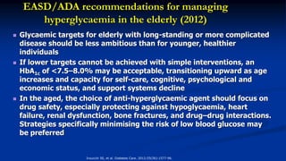 EASD/ADA recommendations for managing
hyperglycaemia in the elderly (2012)
 Glycaemic targets for elderly with long-standing or more complicated
disease should be less ambitious than for younger, healthier
individuals
 If lower targets cannot be achieved with simple interventions, an
HbA1c of <7.5–8.0% may be acceptable, transitioning upward as age
increases and capacity for self-care, cognitive, psychological and
economic status, and support systems decline
 In the aged, the choice of anti-hyperglycaemic agent should focus on
drug safety, especially protecting against hypoglycaemia, heart
failure, renal dysfunction, bone fractures, and drug–drug interactions.
Strategies specifically minimising the risk of low blood glucose may
be preferred
Inzucchi SE, et al. Diabetes Care. 2012;55(56):1577-96.
 