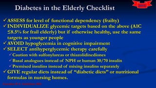 Diabetes in the Elderly Checklist
ASSESS for level of functional dependency (frailty)
INDIVIDUALIZE glycemic targets based on the above (A1C
≤8.5% for frail elderly) but if otherwise healthy, use the same
targets as younger people
AVOID hypoglycemia in cognitive impairment
SELECT antihyperglycemic therapy carefully
Caution with sulfonylureas or thiazolidinediones
Basal analogues instead of NPH or human 30/70 insulin
Premixed insulins instead of mixing insulins separately
GIVE regular diets instead of “diabetic diets” or nutritional
formulas in nursing homes.
Canadian D A Guidelines 2015
2015
 