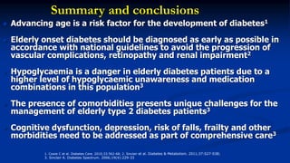 Summary and conclusions
 Advancing age is a risk factor for the development of diabetes1
 Elderly onset diabetes should be diagnosed as early as possible in
accordance with national guidelines to avoid the progression of
vascular complications, retinopathy and renal impairment2
 Hypoglycaemia is a danger in elderly diabetes patients due to a
higher level of hypoglycaemic unawareness and medication
combinations in this population3
 The presence of comorbidities presents unique challenges for the
management of elderly type 2 diabetes patients3
 Cognitive dysfunction, depression, risk of falls, frailty and other
morbidities need to be addressed as part of comprehensive care3
1. Cowie C et al. Diabetes Care. 2010;33:562-68; 2. Sinclair et al. Diabetes & Metabolism. 2011;37:S27-S38;
3. Sinclair A. Diabetes Spectrum. 2006;19(4):229-33
 