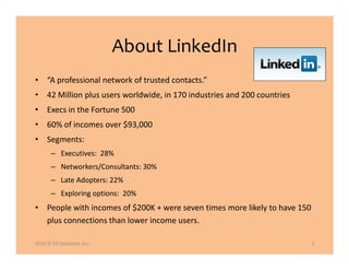 About LinkedIn
• “A professional network of trusted contacts.”
• 42 Million plus users worldwide, in 170 industries and 200 countries
• Execs in the Fortune 500
• 60% of incomes over $93,000
• Segments:
       – Executives: 28%
       – Networkers/Consultants: 30%
       – Late Adopters: 22%
       – Exploring options: 20%
• People with incomes of $200K + were seven times more likely to have 150
  plus connections than lower income users.

2010 © ED Solutions, Inc.                                                   3
 