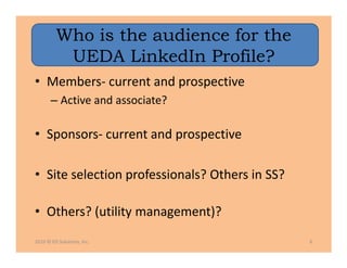 Who is the audience for the
          UEDA LinkedIn Profile?
• Members- current and prospective
       – Active and associate?

• Sponsors- current and prospective

• Site selection professionals? Others in SS?

• Others? (utility management)?
2010 © ED Solutions, Inc.                       6
 