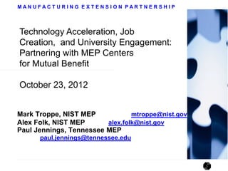 MANUFACTURING EXTENSION PARTNERSHIP




Technology Acceleration, Job
Creation, and University Engagement:
Partnering with MEP Centers
for Mutual Benefit

October 23, 2012


Mark Troppe, NIST MEP            mtroppe@nist.gov
Alex Folk, NIST MEP      alex.folk@nist.gov
Paul Jennings, Tennessee MEP
      paul.jennings@tennessee.edu
 