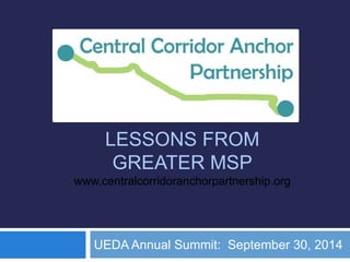 + 
LESSONS FROM 
GREATER MSP 
www.centralcorridoranchorpartnership.org 
UEDA Annual Summit: September 30, 2014 
 