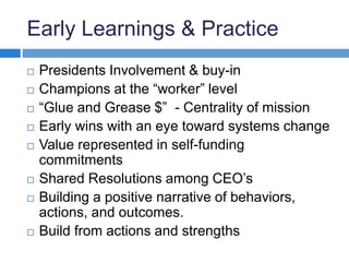 Early Learnings & Practice 
 Presidents Involvement & buy-in 
 Champions at the “worker” level 
 “Glue and Grease $” - Centrality of mission 
 Early wins with an eye toward systems change 
 Value represented in self-funding 
commitments 
 Shared Resolutions among CEO’s 
 Building a positive narrative of behaviors, 
actions, and outcomes. 
 Build from actions and strengths 
 