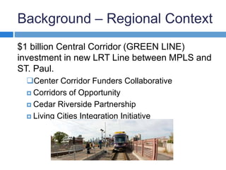 Background – Regional Context 
$1 billion Central Corridor (GREEN LINE) 
investment in new LRT Line between MPLS and 
ST. Paul. 
Center Corridor Funders Collaborative 
 Corridors of Opportunity 
 Cedar Riverside Partnership 
 Living Cities Integration Initiative 
 