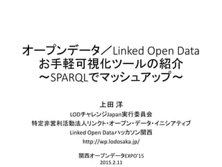 オープンデータ／Linked Open Data
お手軽可視化ツールの紹介
～SPARQLでマッシュアップ～
上田 洋
LODチャレンジJapan実行委員会
特定非営利活動法人リンクト・オープン・データ・イニシアティブ
Linked Open Dataハッカソン関西
http://wp.lodosaka.jp/
関西オープンデータEXPO’15
2015.2.11
 