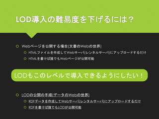LOD導入の難易度を下げるには？
 Webページを公開する場合(文書のWebの世界)
 HTMLファイルを作成してWebサーバ(レンタルサーバ)にアップロードするだけ
 HTMLを書けば誰でもWebページが公開可能
LODもこのレベルで導入できるようにしたい！
 LODの公開の手順(データのWebの世界)
 RDFデータを作成してWebサーバ(レンタルサーバ)にアップロードするだけ
 RDFを書けば誰でもLODが公開可能
 