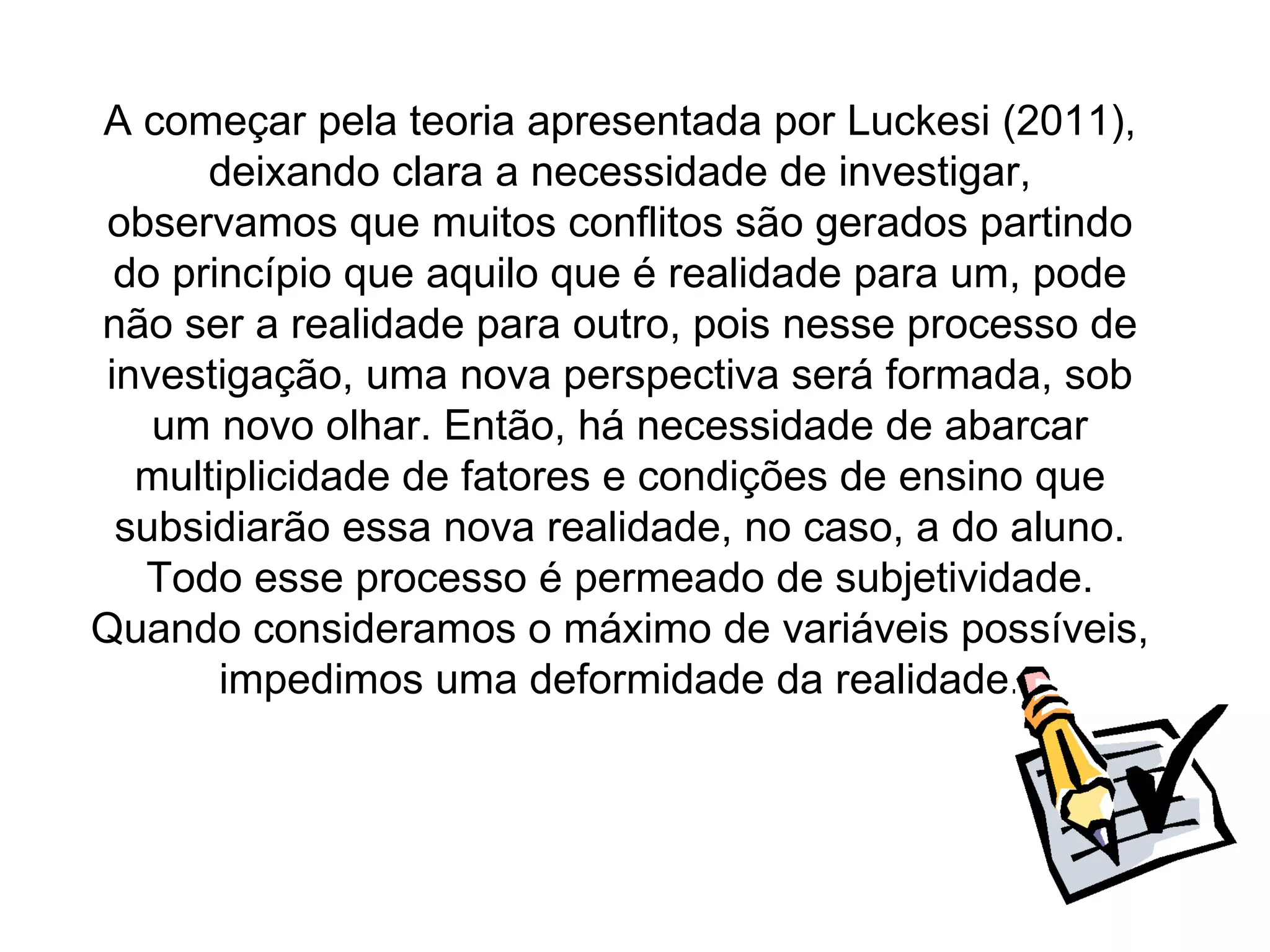 A começar pela teoria apresentada por Luckesi (2011),
      deixando clara a necessidade de investigar,
observamos que muitos conflitos são gerados partindo
 do princípio que aquilo que é realidade para um, pode
não ser a realidade para outro, pois nesse processo de
investigação, uma nova perspectiva será formada, sob
   um novo olhar. Então, há necessidade de abarcar
  multiplicidade de fatores e condições de ensino que
 subsidiarão essa nova realidade, no caso, a do aluno.
  Todo esse processo é permeado de subjetividade.
Quando consideramos o máximo de variáveis possíveis,
       impedimos uma deformidade da realidade.
 