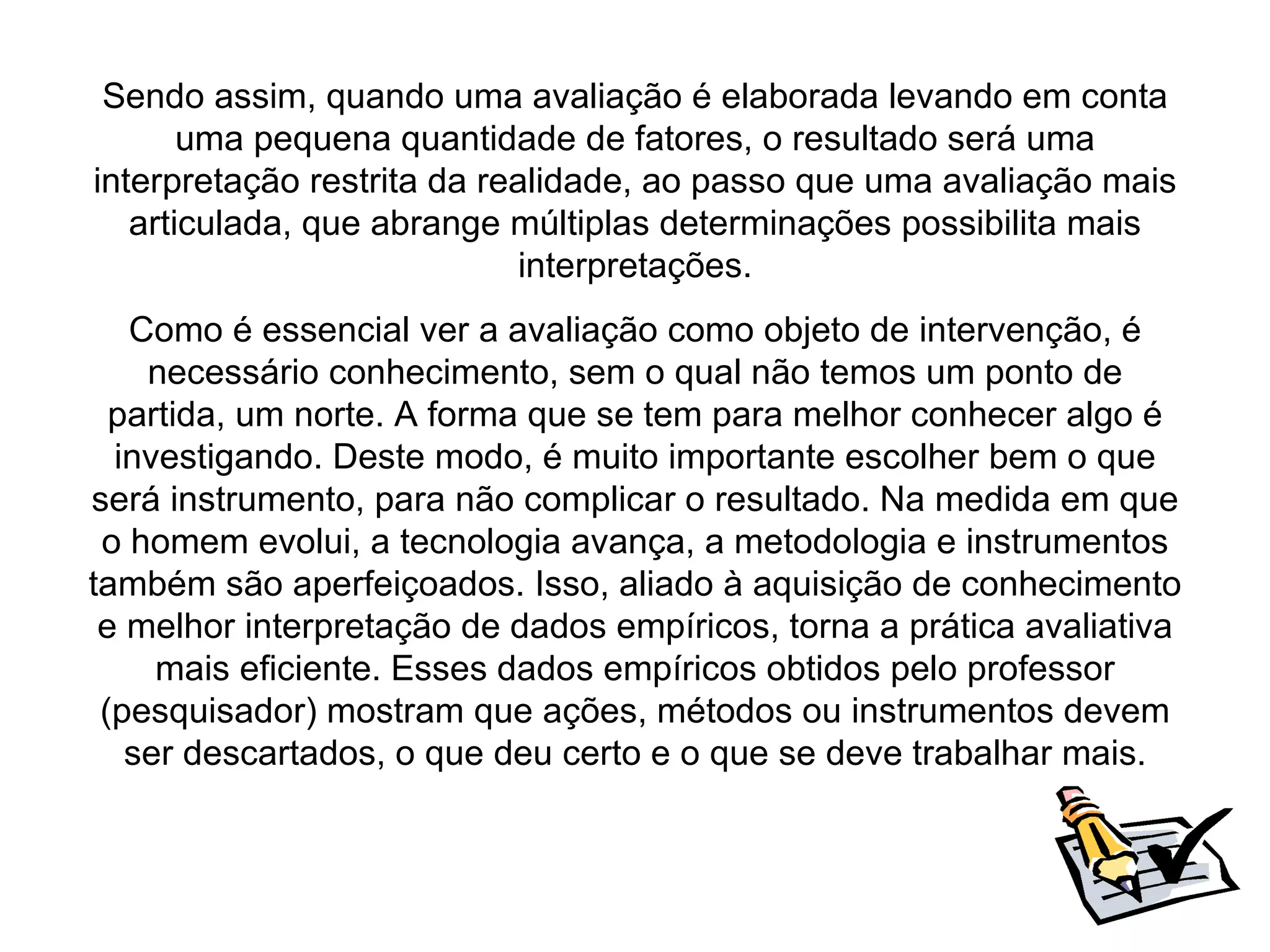 Sendo assim, quando uma avaliação é elaborada levando em conta
       uma pequena quantidade de fatores, o resultado será uma
interpretação restrita da realidade, ao passo que uma avaliação mais
   articulada, que abrange múltiplas determinações possibilita mais
                            interpretações.
   Como é essencial ver a avaliação como objeto de intervenção, é
    necessário conhecimento, sem o qual não temos um ponto de
  partida, um norte. A forma que se tem para melhor conhecer algo é
  investigando. Deste modo, é muito importante escolher bem o que
será instrumento, para não complicar o resultado. Na medida em que
 o homem evolui, a tecnologia avança, a metodologia e instrumentos
também são aperfeiçoados. Isso, aliado à aquisição de conhecimento
 e melhor interpretação de dados empíricos, torna a prática avaliativa
     mais eficiente. Esses dados empíricos obtidos pelo professor
 (pesquisador) mostram que ações, métodos ou instrumentos devem
   ser descartados, o que deu certo e o que se deve trabalhar mais.
 
