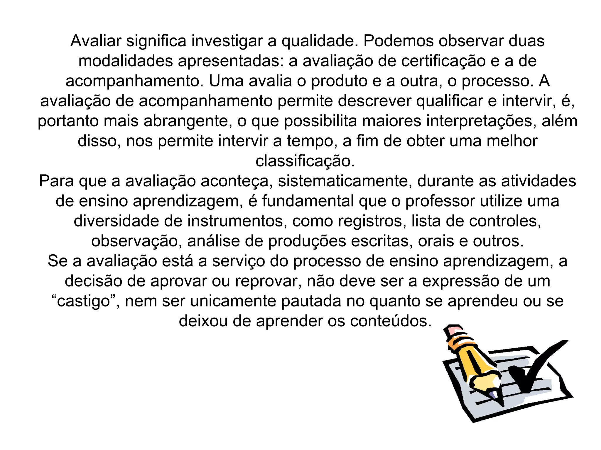 Avaliar significa investigar a qualidade. Podemos observar duas
      modalidades apresentadas: a avaliação de certificação e a de
    acompanhamento. Uma avalia o produto e a outra, o processo. A
avaliação de acompanhamento permite descrever qualificar e intervir, é,
portanto mais abrangente, o que possibilita maiores interpretações, além
      disso, nos permite intervir a tempo, a fim de obter uma melhor
                                classificação.
Para que a avaliação aconteça, sistematicamente, durante as atividades
  de ensino aprendizagem, é fundamental que o professor utilize uma
     diversidade de instrumentos, como registros, lista de controles,
        observação, análise de produções escritas, orais e outros.
 Se a avaliação está a serviço do processo de ensino aprendizagem, a
    decisão de aprovar ou reprovar, não deve ser a expressão de um
 “castigo”, nem ser unicamente pautada no quanto se aprendeu ou se
                     deixou de aprender os conteúdos.
 