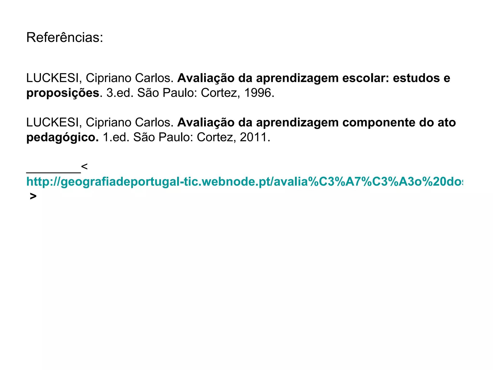 Referências:

LUCKESI, Cipriano Carlos. Avaliação da aprendizagem escolar: estudos e
proposições. 3.ed. São Paulo: Cortez, 1996.

LUCKESI, Cipriano Carlos. Avaliação da aprendizagem componente do ato
pedagógico. 1.ed. São Paulo: Cortez, 2011.

________<
http://geografiadeportugal-tic.webnode.pt/avalia%C3%A7%C3%A3o%20dos%20
 >
 