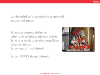 La identidad es la característica esencial de una red social: Es lo que permite definirla,  saber qué se busca, qué hay detrás Es lo que ayuda a sentirse orgulloso de estar detrás Es compartir una historia Es ser PARTE de esa historia 