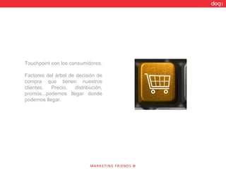 Touchpoint con los consumidores.  Factores del árbol de decisión de compra que tienen nuestros clientes. Precio, distribución, promos...podemos llegar donde podemos llegar.  