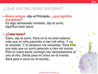 Busco amigos  - dijo el Principito- ,  ¿qué significa sociabilizar? Es algo demasiado olvidado, dijo el zorro, significa crear lazos. ¿Crear lazos? Claro, dijo el zorro. Para mi tú no eres todavía más que un niño parecido a cien mil niños. Y no te necesito. Y tú tampoco me necesitas. Para ti no soy más que un zorro parecido a cien mil zorros. Pero si creas lazos conmigo nos necesitaremos el uno al otro. Serás para mi único en el mundo. Seré para ti único en el mundo...   ¿Qué son las redes sociales? 