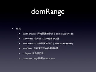 domRange

•   组成

     •   startContainer 开始所属的节点（ element/textNode)

     •   startOffset 在开始节点中的偏移位置

     •   endContainer 结束所属的节点（ element/textNode)

     •   endOffset 在结束节点中的偏移位置

     •   collapsed 闭合状态吗

     •   document range 所属的 document
 