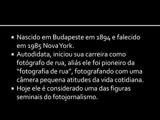  Nascido em Budapeste em 1894 e falecido 
em 1985 Nova York. 
 Autodidata, iniciou sua carreira como 
fotógrafo de rua, aliás ele foi pioneiro da 
“fotografia de rua”, fotografando com uma 
câmera pequena atitudes da vida cotidiana. 
 Hoje ele é considerado uma das figuras 
seminais do fotojornalismo. 
 