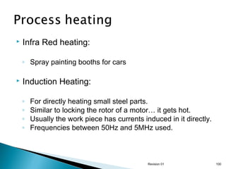 

Infra Red heating:
◦ Spray painting booths for cars



Induction Heating:
◦
◦
◦
◦

For directly heating small steel parts.
Similar to locking the rotor of a motor… it gets hot.
Usually the work piece has currents induced in it directly.
Frequencies between 50Hz and 5MHz used.

Revision 01

100

 