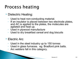 

Dielectric Heating:
◦ Used to heat non-conducting material.
◦ If an insulator is placed between two electrode plates,
and AC is applied to the plates, the molecules are
agitated and heat up.
◦ Used in plywood manufacture
◦ Used to dry breakfast cereal and dog biscuits



Electric Arc
◦ Used in the steel industry up to 150 tonnes
◦ Used in glass furnaces. eg. Bradford pink batts.
◦ Arc welders fall in this category.
Revision 01

101

 